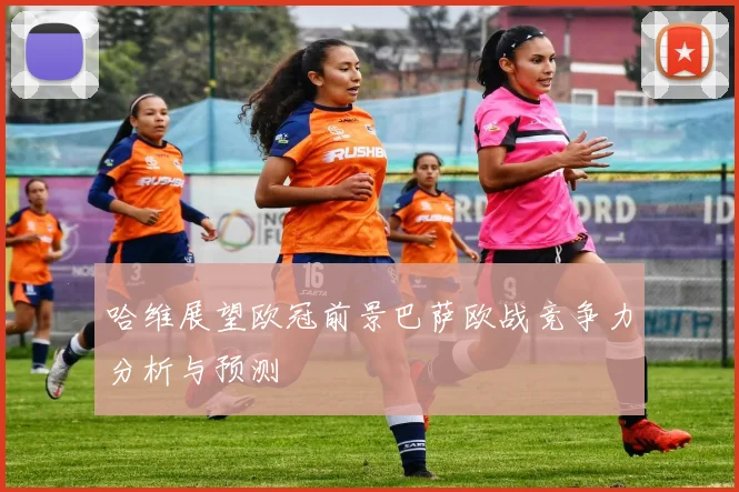 哈维展望欧冠前景巴萨欧战竞争力分析与预测