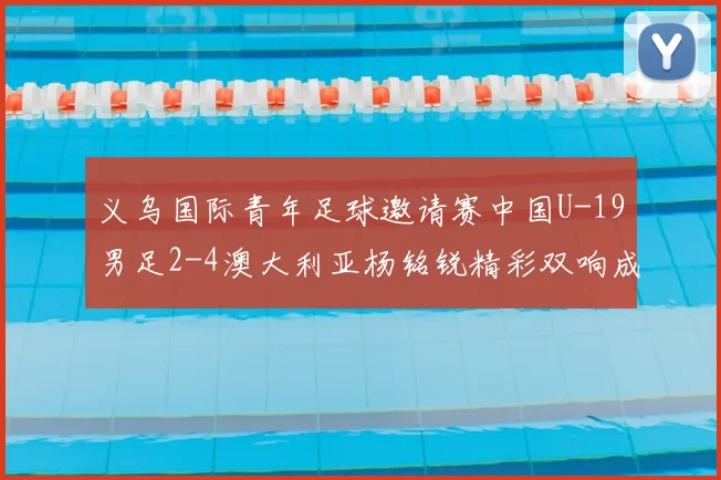 义乌国际青年足球邀请赛中国U-19男足2-4澳大利亚杨铭锐精彩双响成亮点