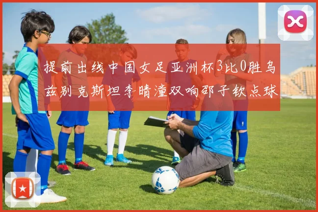 提前出线中国女足亚洲杯3比0胜乌兹别克斯坦李晴潼双响邵子钦点球