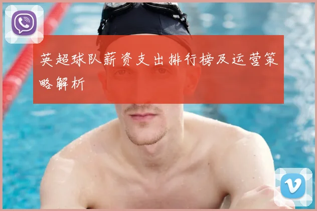 英超球队薪资支出排行榜及运营策略解析