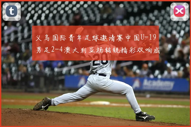 义乌国际青年足球邀请赛中国U-19男足2-4澳大利亚杨铭锐精彩双响成亮点