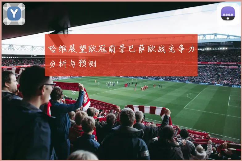 哈维展望欧冠前景巴萨欧战竞争力分析与预测